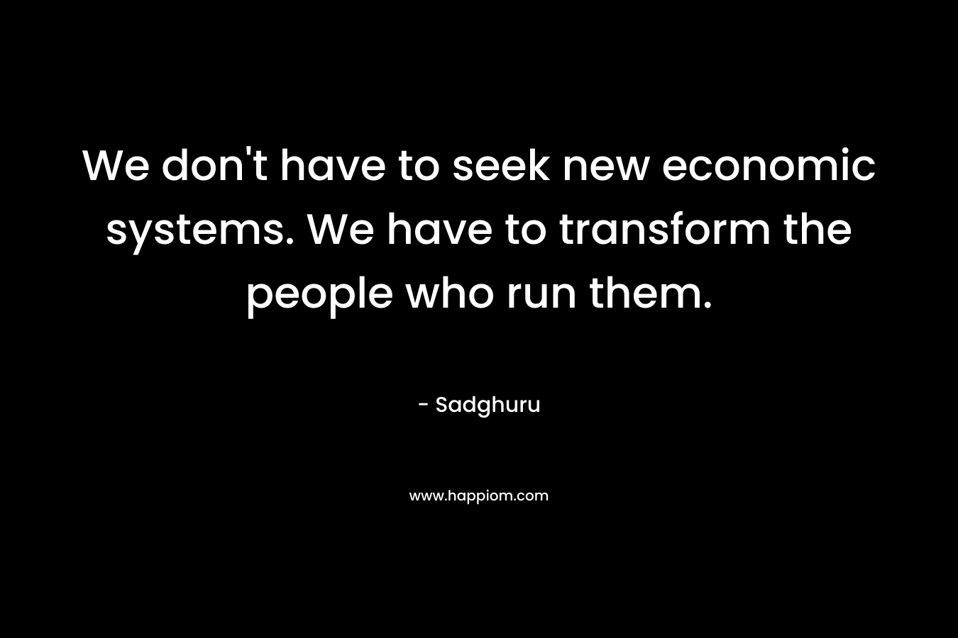 We don’t have to seek new economic systems. We have to transform the people who run them. – Sadghuru
