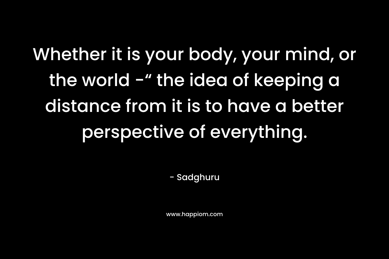 Whether it is your body, your mind, or the world -“ the idea of keeping a distance from it is to have a better perspective of everything.