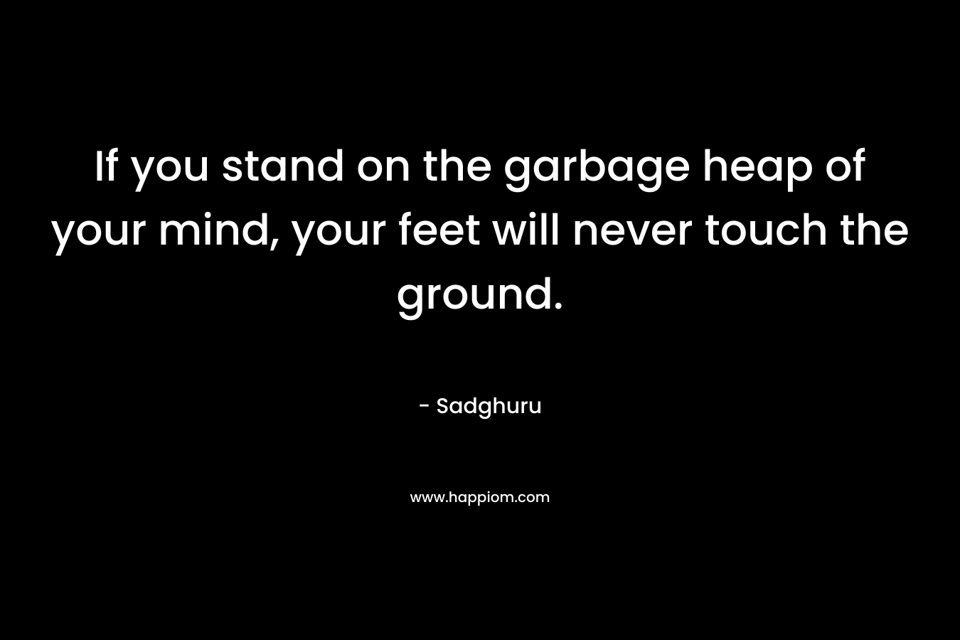 If you stand on the garbage heap of your mind, your feet will never touch the ground.