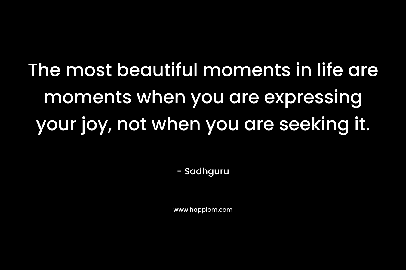 The most beautiful moments in life are moments when you are expressing your joy, not when you are seeking it. – Sadhguru