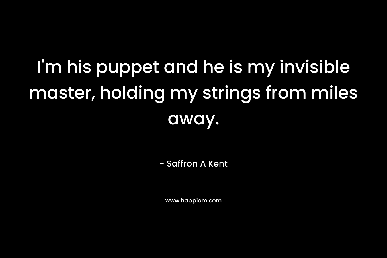 I'm his puppet and he is my invisible master, holding my strings from miles away.