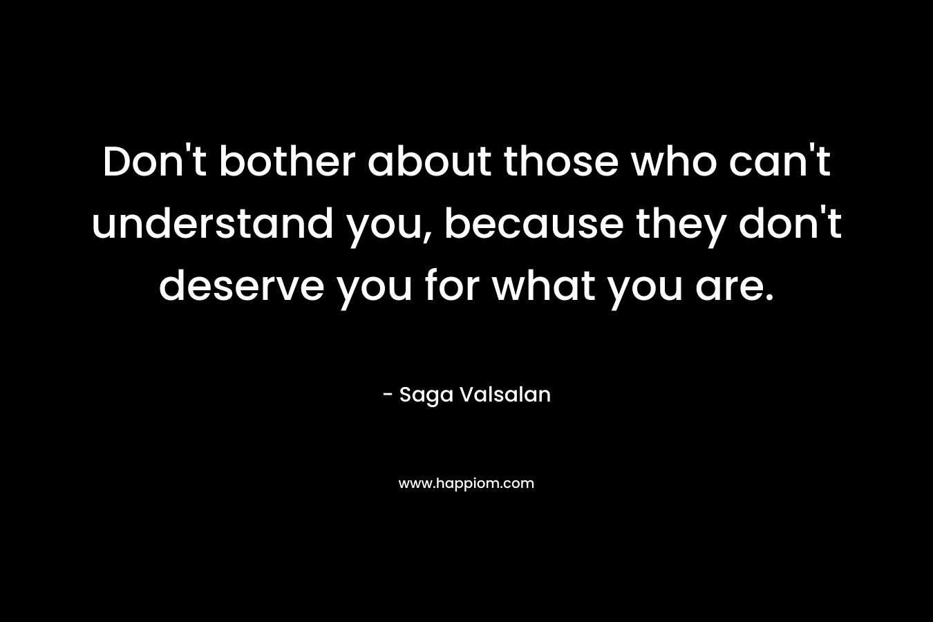 Don't bother about those who can't understand you, because they don't deserve you for what you are.