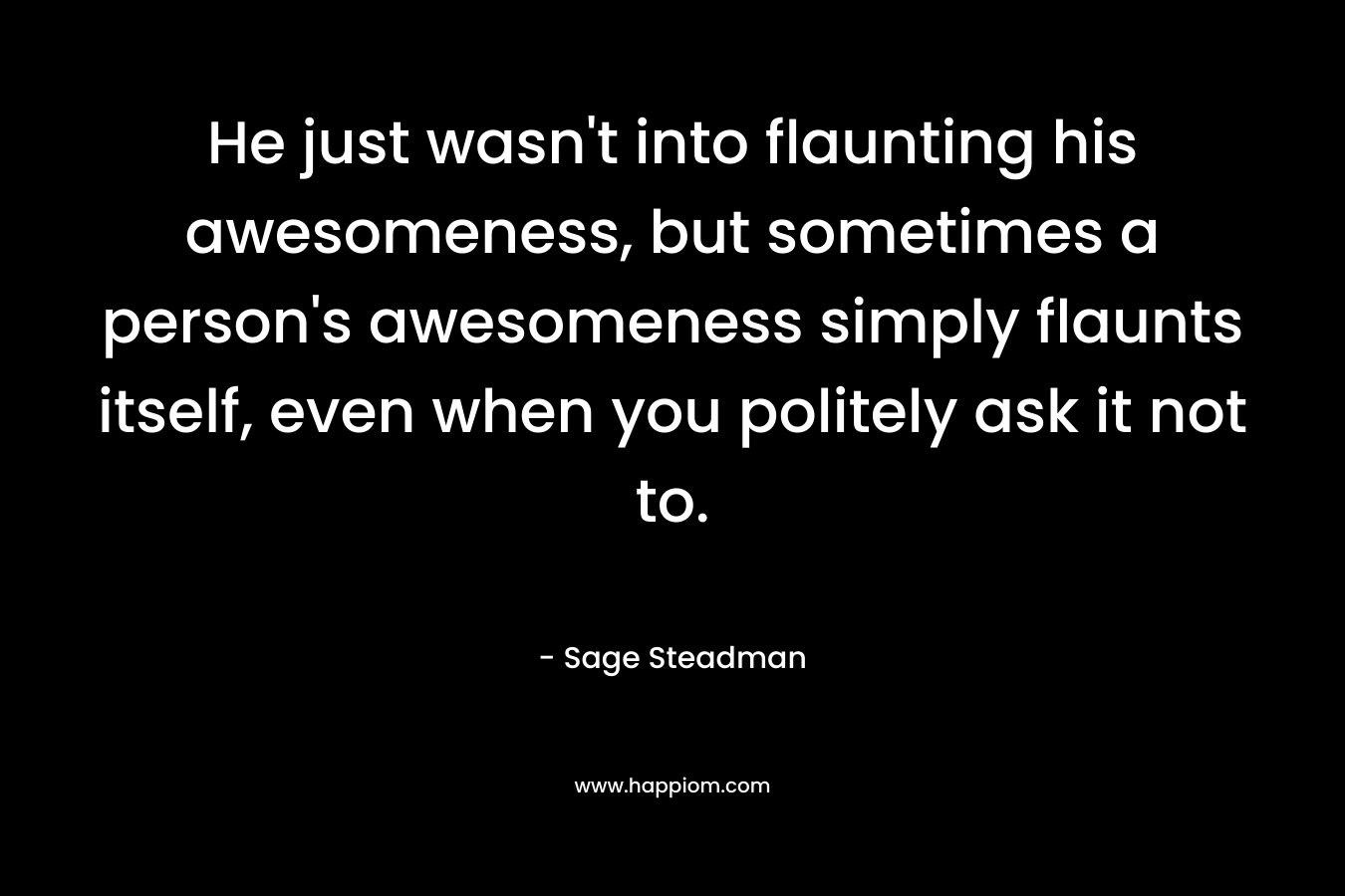 He just wasn’t into flaunting his awesomeness, but sometimes a person’s awesomeness simply flaunts itself, even when you politely ask it not to. – Sage Steadman