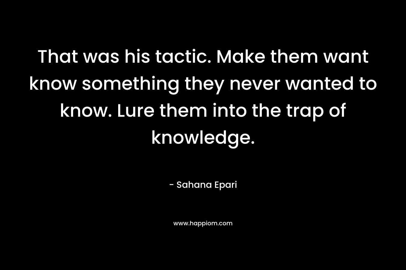 That was his tactic. Make them want know something they never wanted to know. Lure them into the trap of knowledge. – Sahana Epari