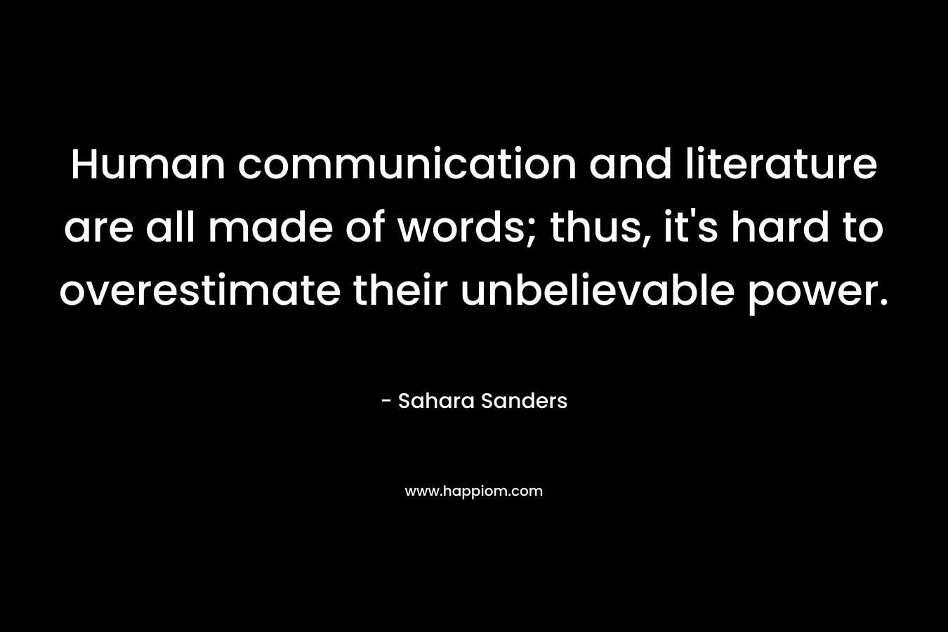 Human communication and literature are all made of words; thus, it’s hard to overestimate their unbelievable power. – Sahara Sanders