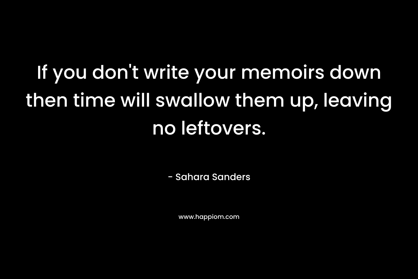 If you don’t write your memoirs down then time will swallow them up, leaving no leftovers. – Sahara Sanders