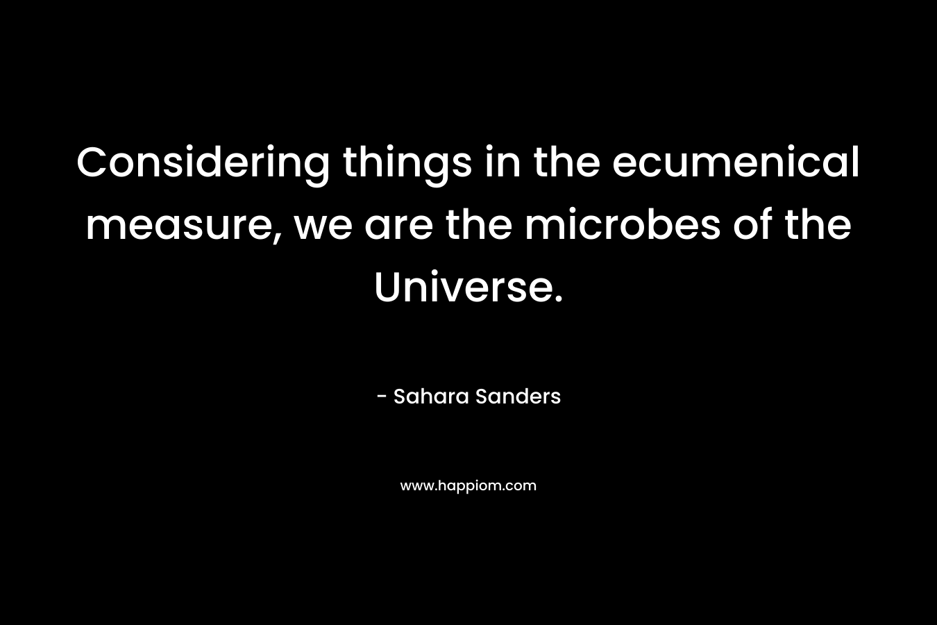 Considering things in the ecumenical measure, we are the microbes of the Universe. – Sahara Sanders