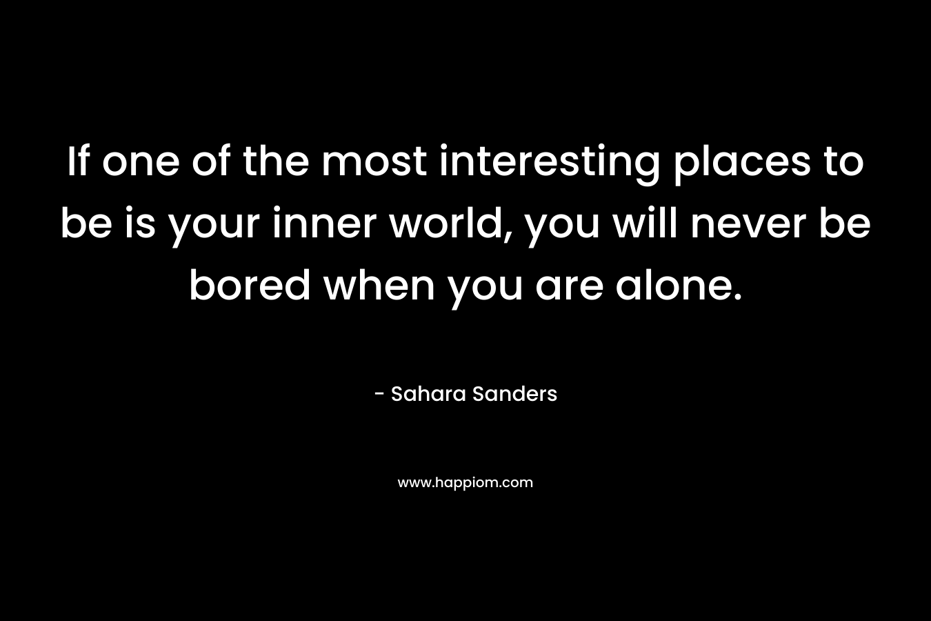 If one of the most interesting places to be is your inner world, you will never be bored when you are alone. – Sahara Sanders