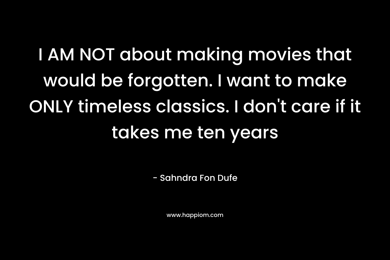 I AM NOT about making movies that would be forgotten. I want to make ONLY timeless classics. I don’t care if it takes me ten years – Sahndra Fon Dufe