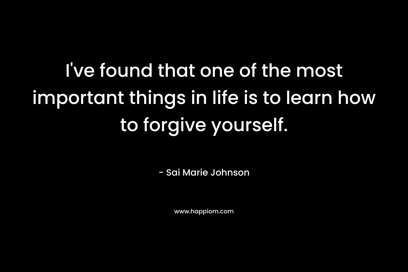 I’ve found that one of the most important things in life is to learn how to forgive yourself. – Sai Marie Johnson