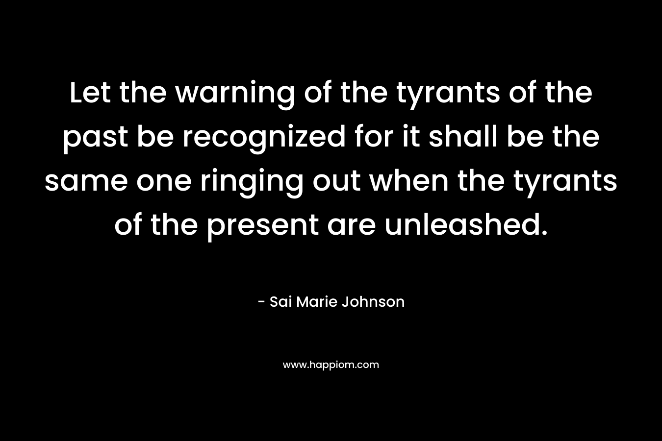 Let the warning of the tyrants of the past be recognized for it shall be the same one ringing out when the tyrants of the present are unleashed. – Sai Marie Johnson