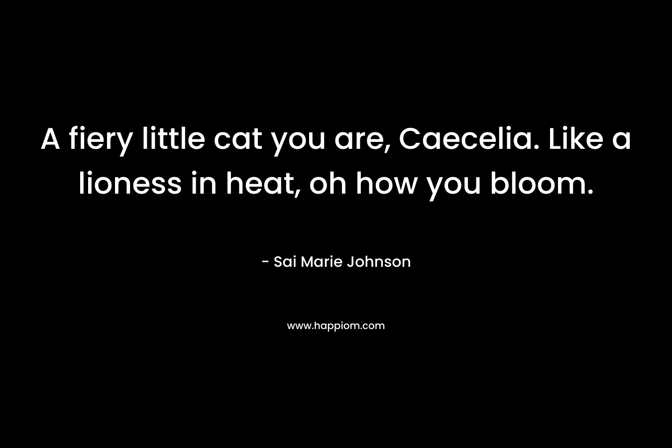A fiery little cat you are, Caecelia. Like a lioness in heat, oh how you bloom. – Sai Marie Johnson
