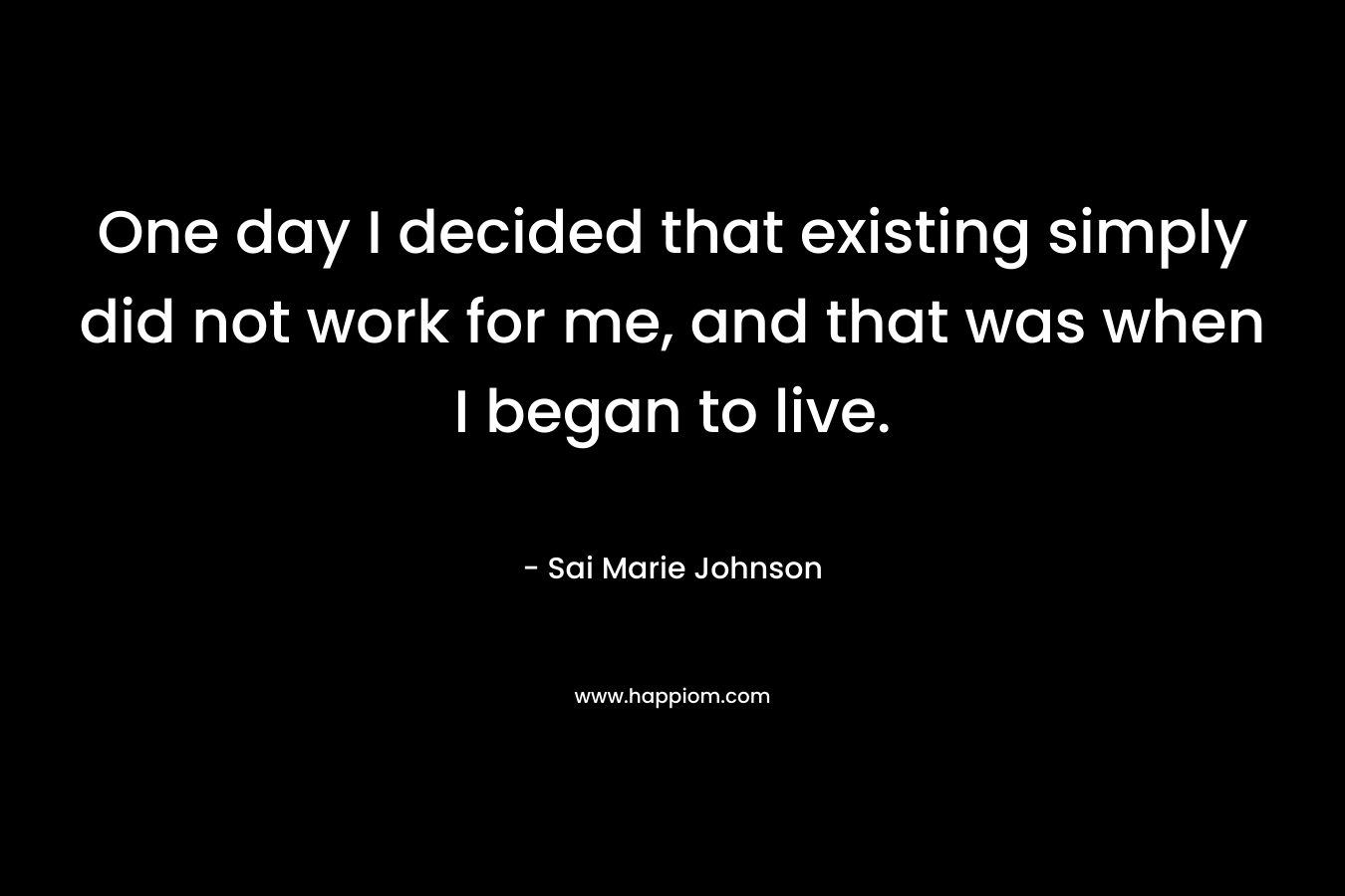 One day I decided that existing simply did not work for me, and that was when I began to live. – Sai Marie Johnson