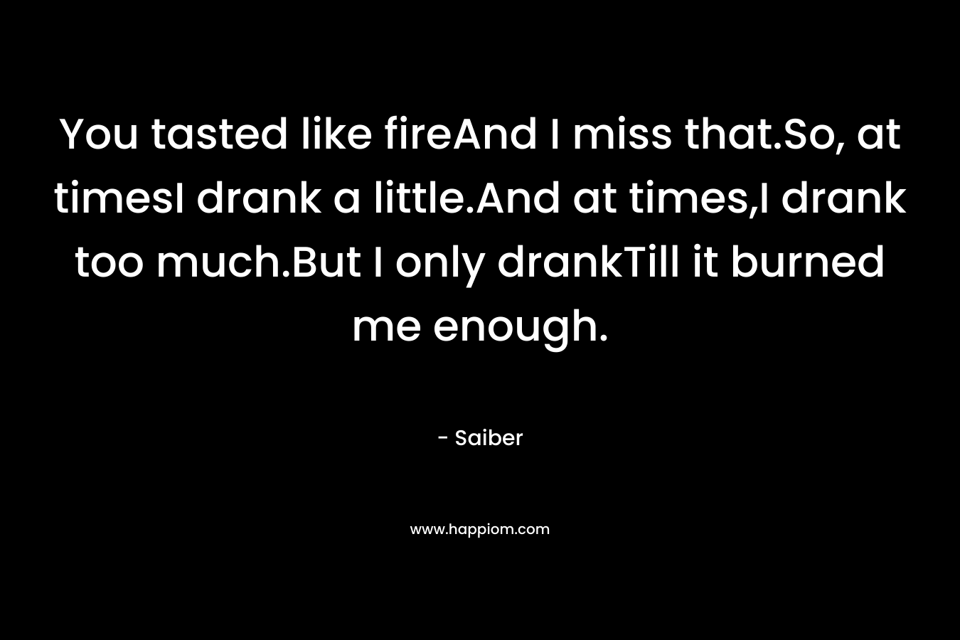 You tasted like fireAnd I miss that.So, at timesI drank a little.And at times,I drank too much.But I only drankTill it burned me enough.