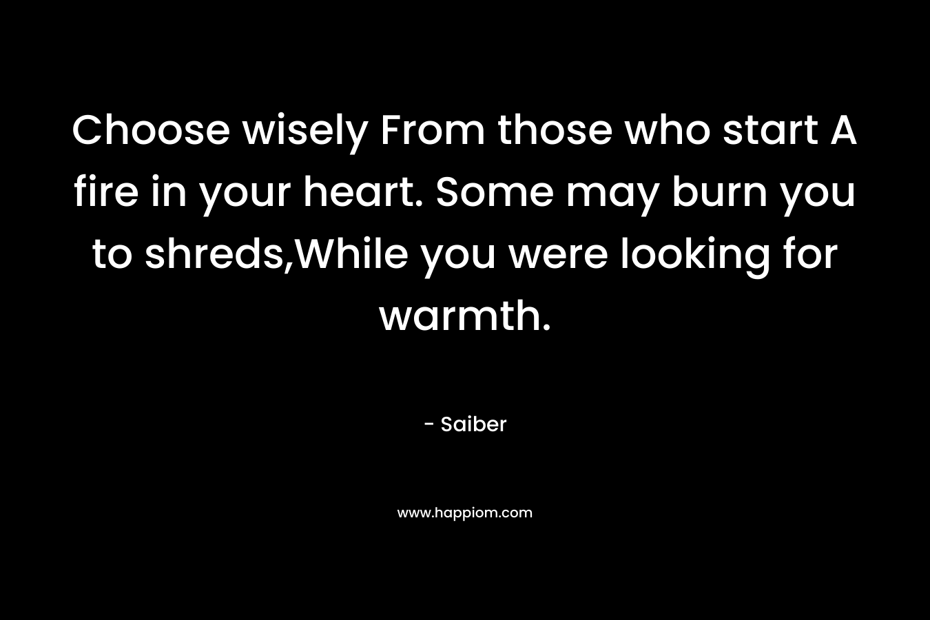 Choose wisely From those who start A fire in your heart. Some may burn you to shreds,While you were looking for warmth.