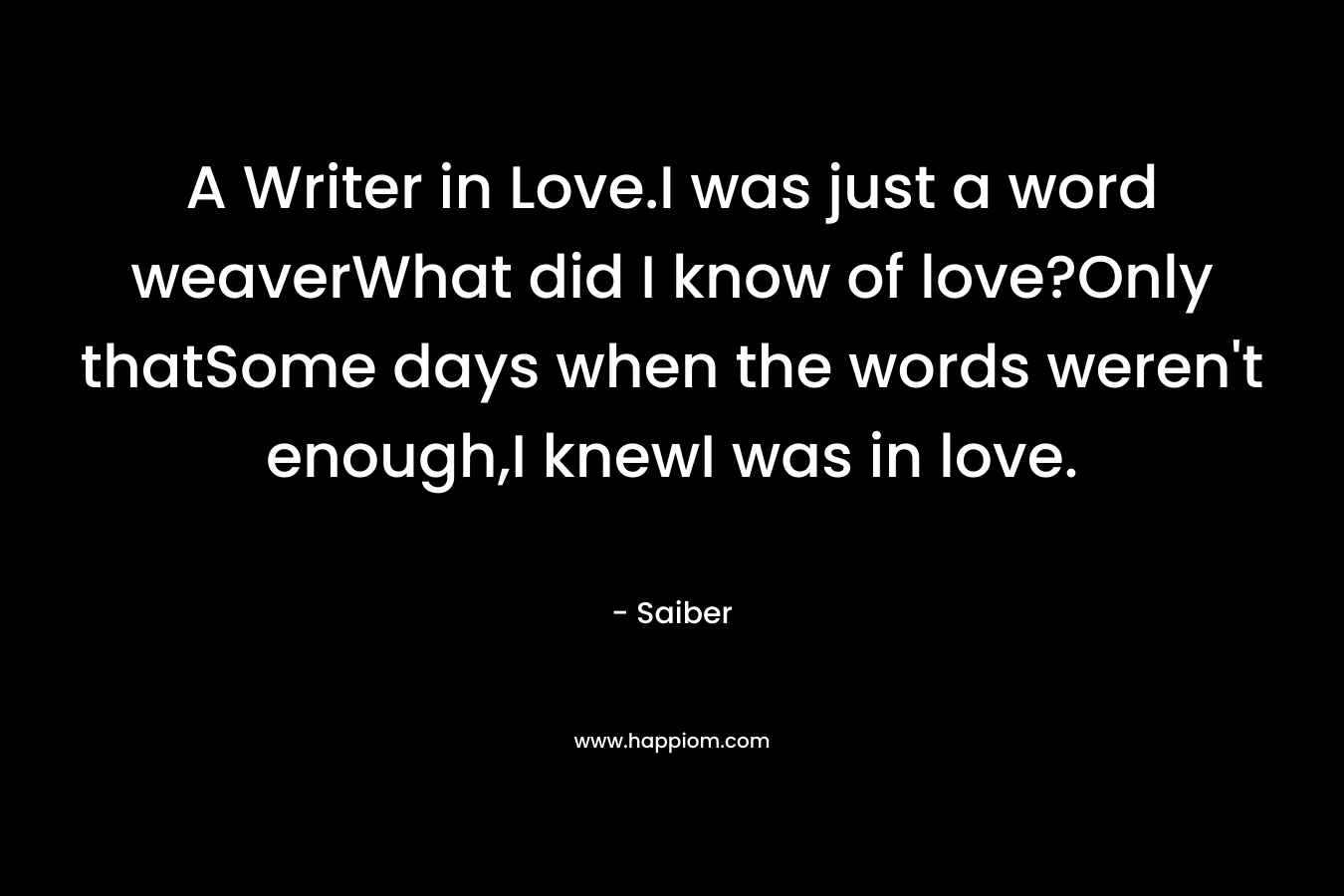 A Writer in Love.I was just a word weaverWhat did I know of love?Only thatSome days when the words weren’t enough,I knewI was in love. – Saiber