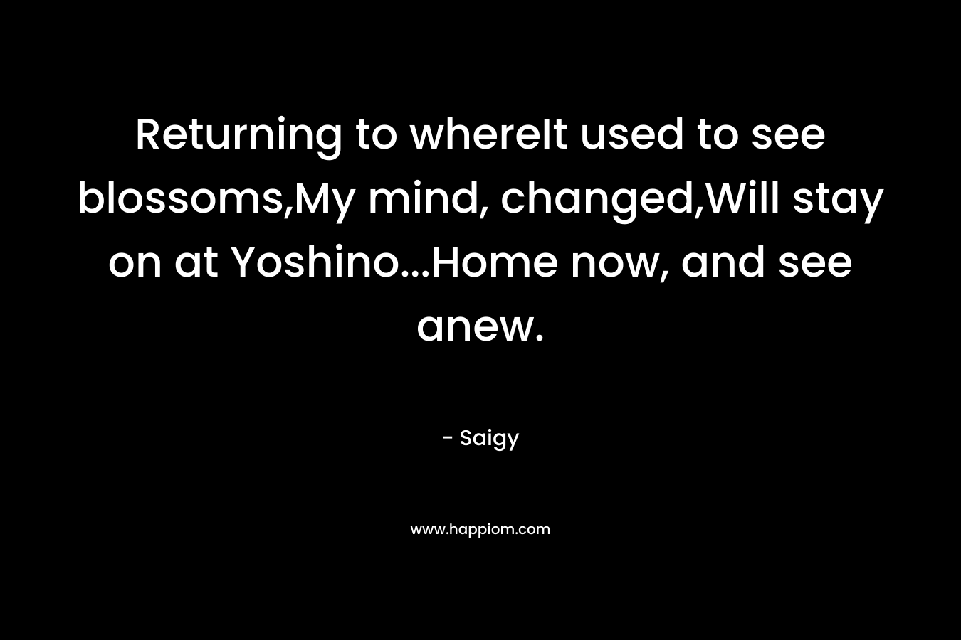 Returning to whereIt used to see blossoms,My mind, changed,Will stay on at Yoshino…Home now, and see anew. – Saigy