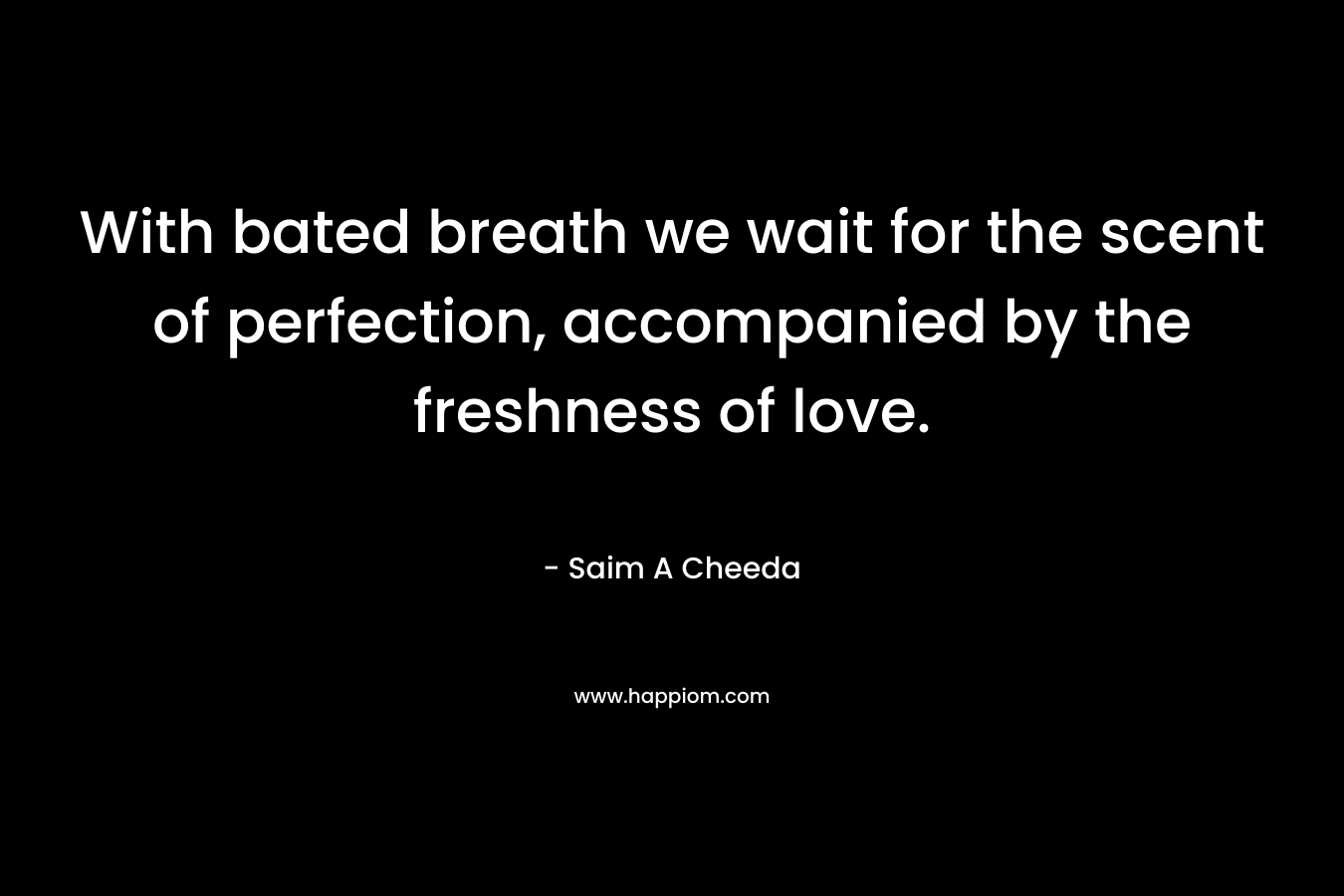 With bated breath we wait for the scent of perfection, accompanied by the freshness of love. – Saim A Cheeda