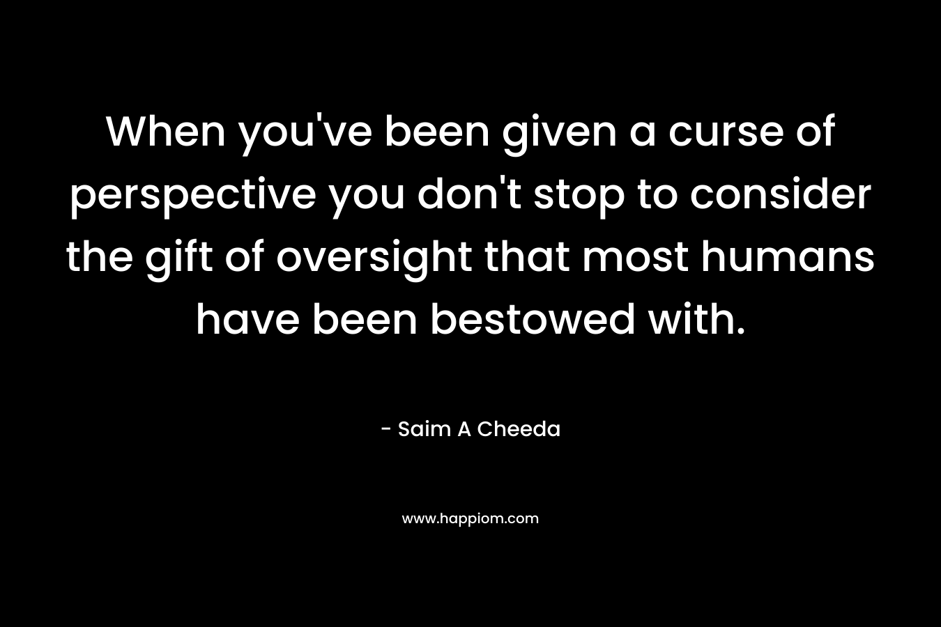 When you’ve been given a curse of perspective you don’t stop to consider the gift of oversight that most humans have been bestowed with. – Saim A Cheeda