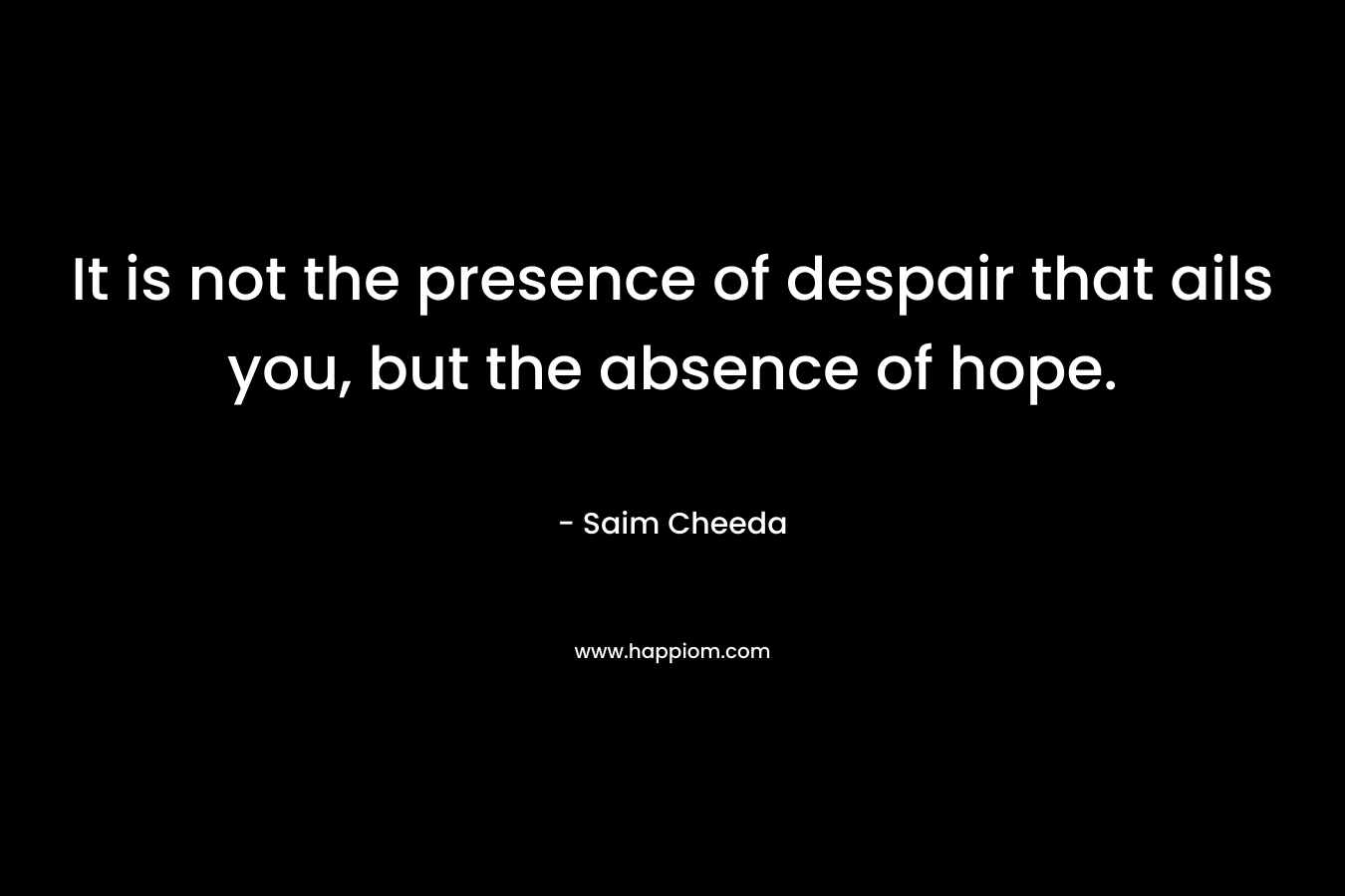 It is not the presence of despair that ails you, but the absence of hope. – Saim Cheeda