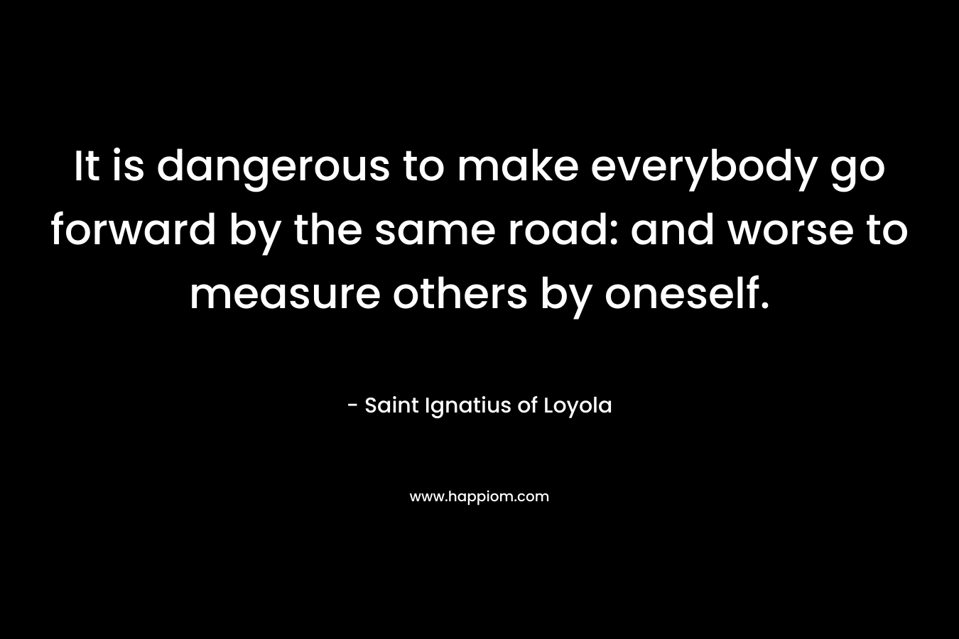 It is dangerous to make everybody go forward by the same road: and worse to measure others by oneself. – Saint Ignatius of Loyola