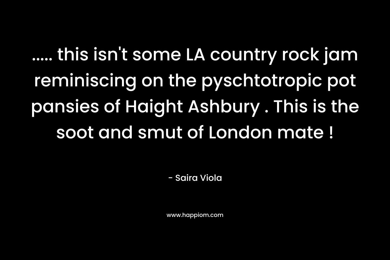 ….. this isn’t some LA country rock jam reminiscing on the pyschtotropic pot pansies of Haight Ashbury . This is the soot and smut of London mate ! – Saira Viola
