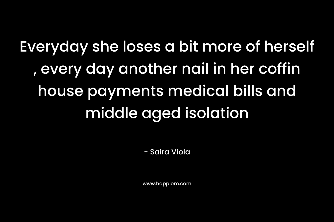 Everyday she loses a bit more of herself , every day another nail in her coffin house payments medical bills and middle aged isolation – Saira Viola