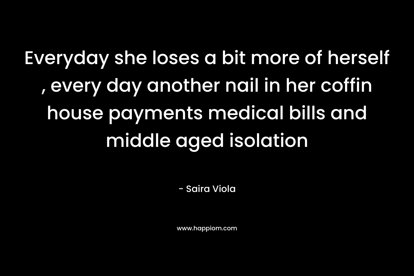 Everyday she loses a bit more of herself , every day another nail in her coffin house payments medical bills and middle aged isolation