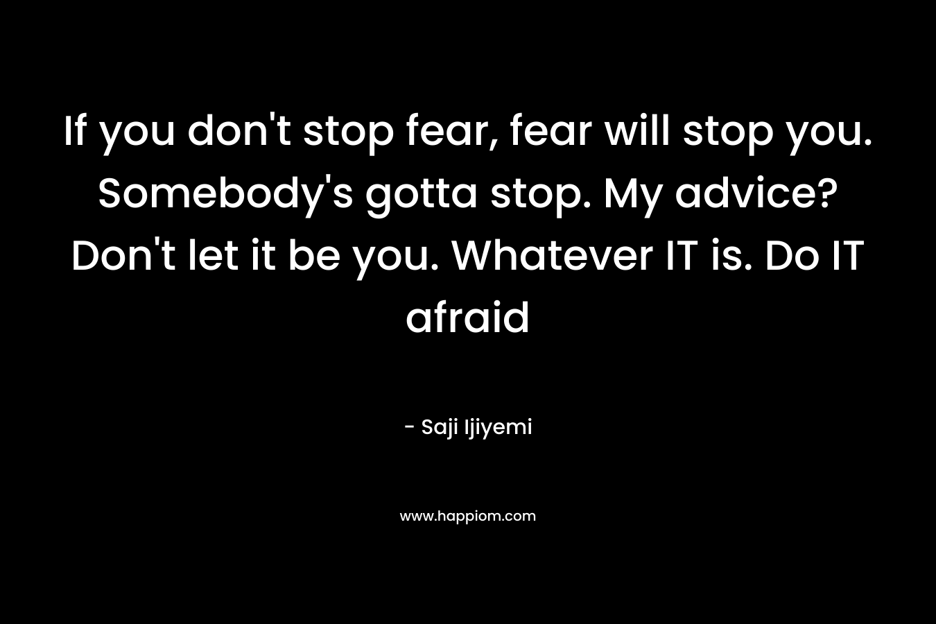 If you don't stop fear, fear will stop you. Somebody's gotta stop. My advice? Don't let it be you. Whatever IT is. Do IT afraid