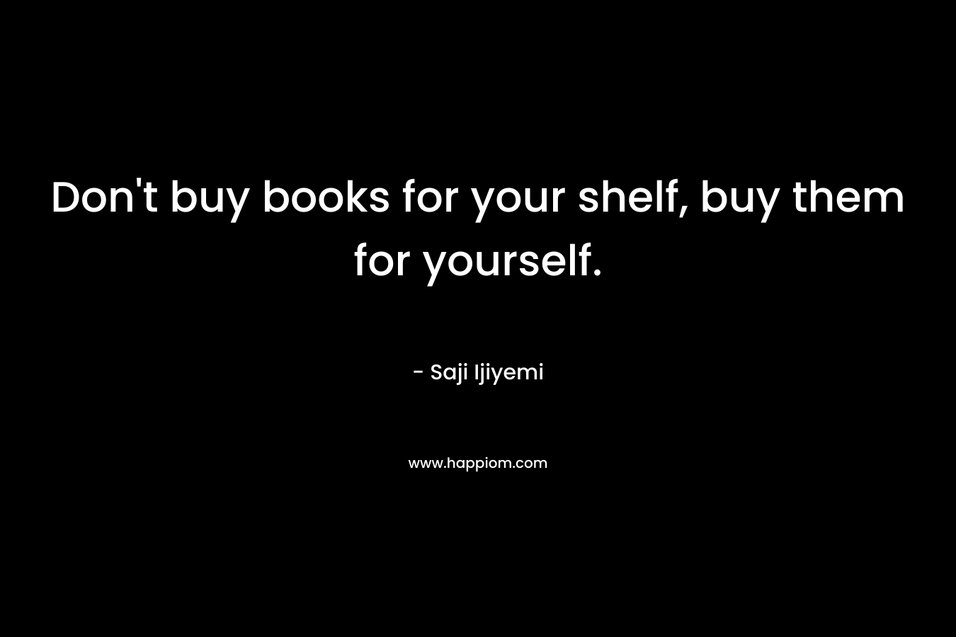 Don’t buy books for your shelf, buy them for yourself. – Saji Ijiyemi