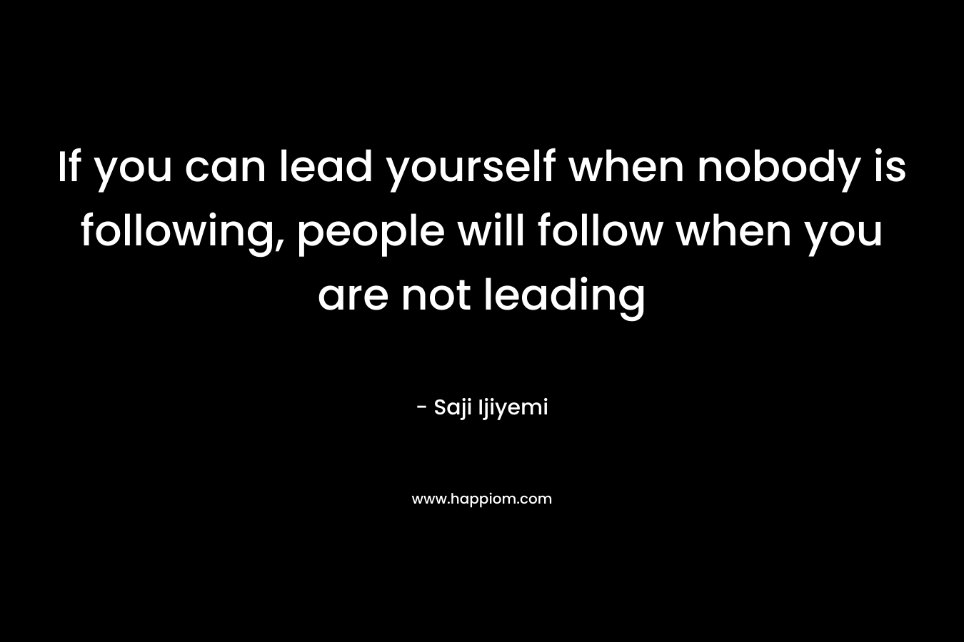 If you can lead yourself when nobody is following, people will follow when you are not leading – Saji Ijiyemi