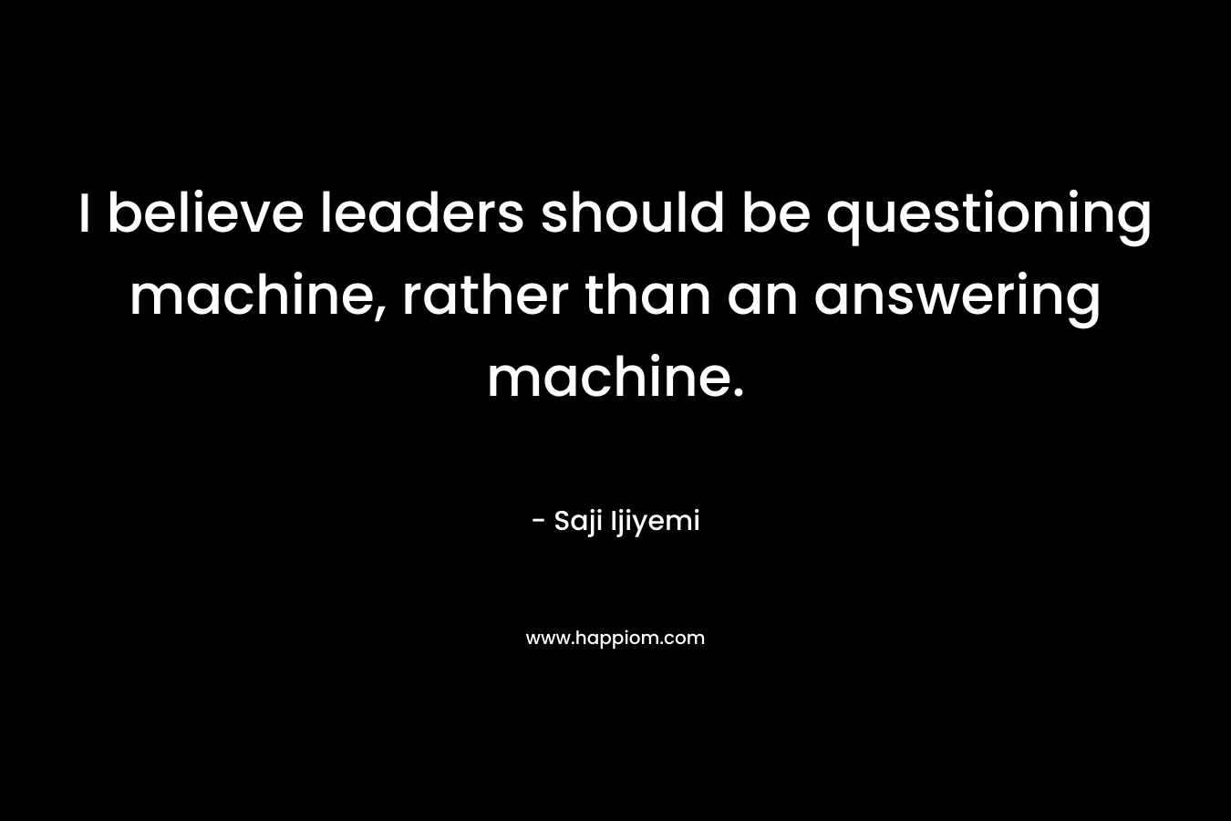 I believe leaders should be questioning machine, rather than an answering machine. – Saji Ijiyemi