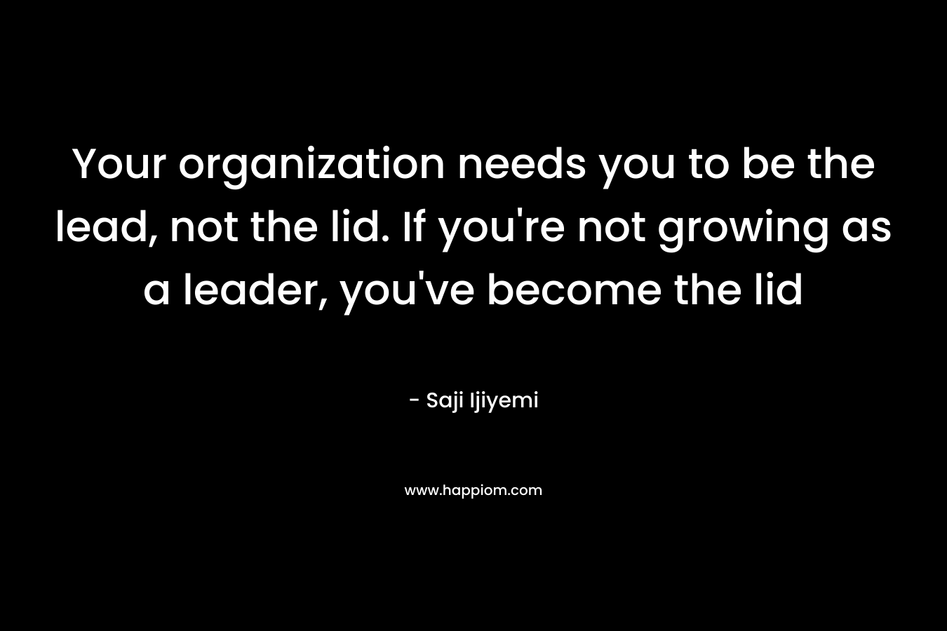 Your organization needs you to be the lead, not the lid. If you’re not growing as a leader, you’ve become the lid – Saji Ijiyemi
