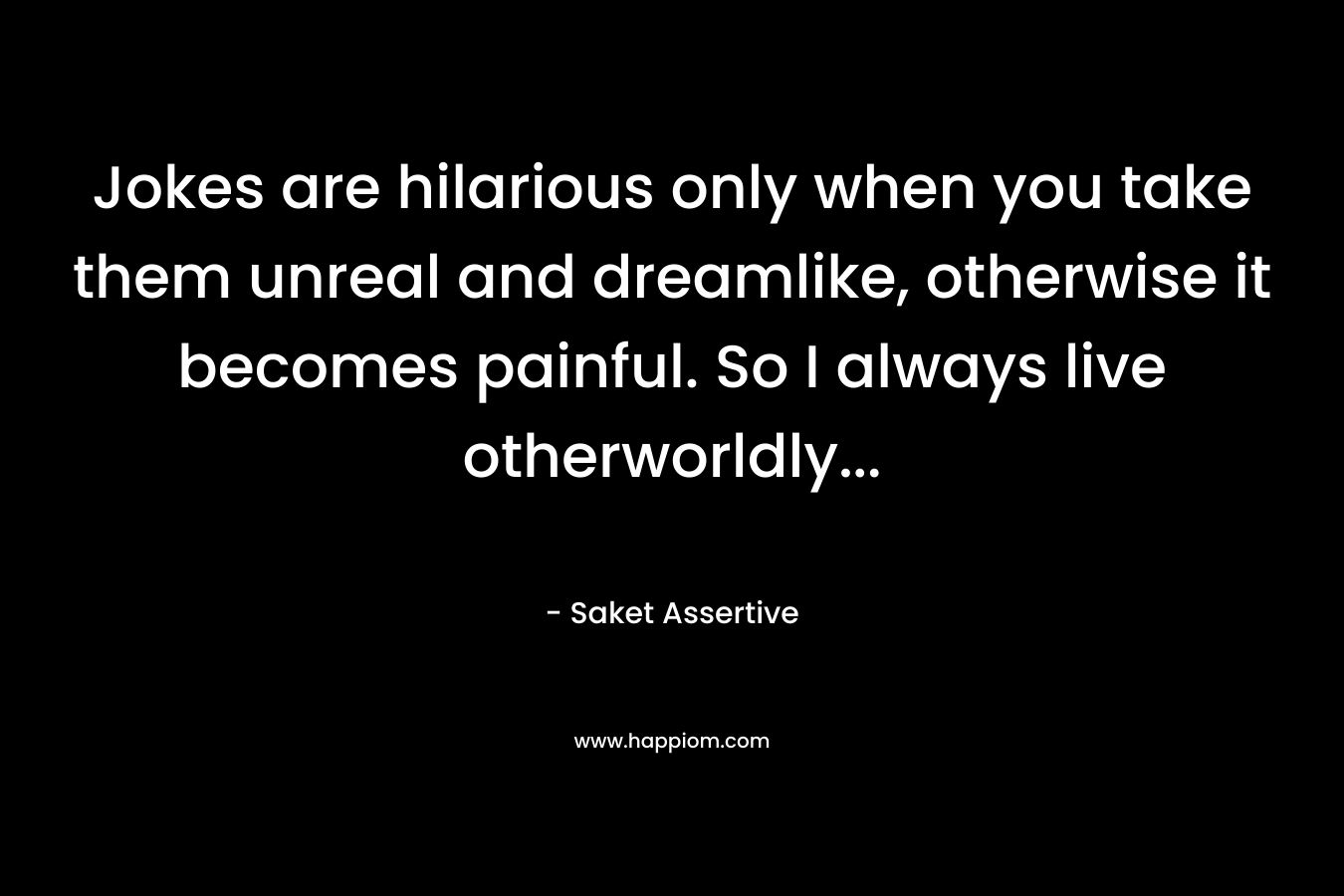Jokes are hilarious only when you take them unreal and dreamlike, otherwise it becomes painful. So I always live otherworldly...