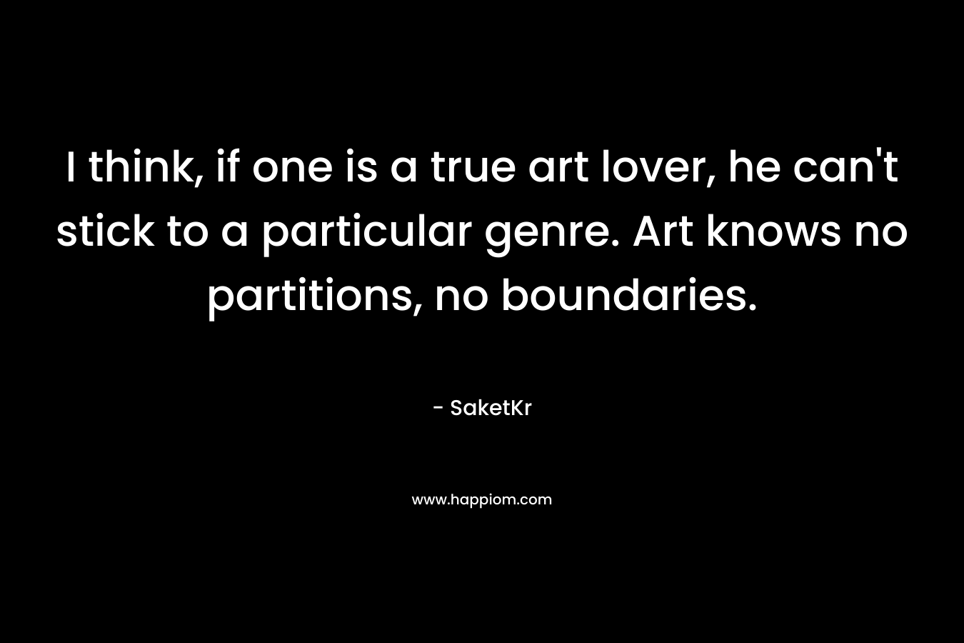 I think, if one is a true art lover, he can't stick to a particular genre. Art knows no partitions, no boundaries.