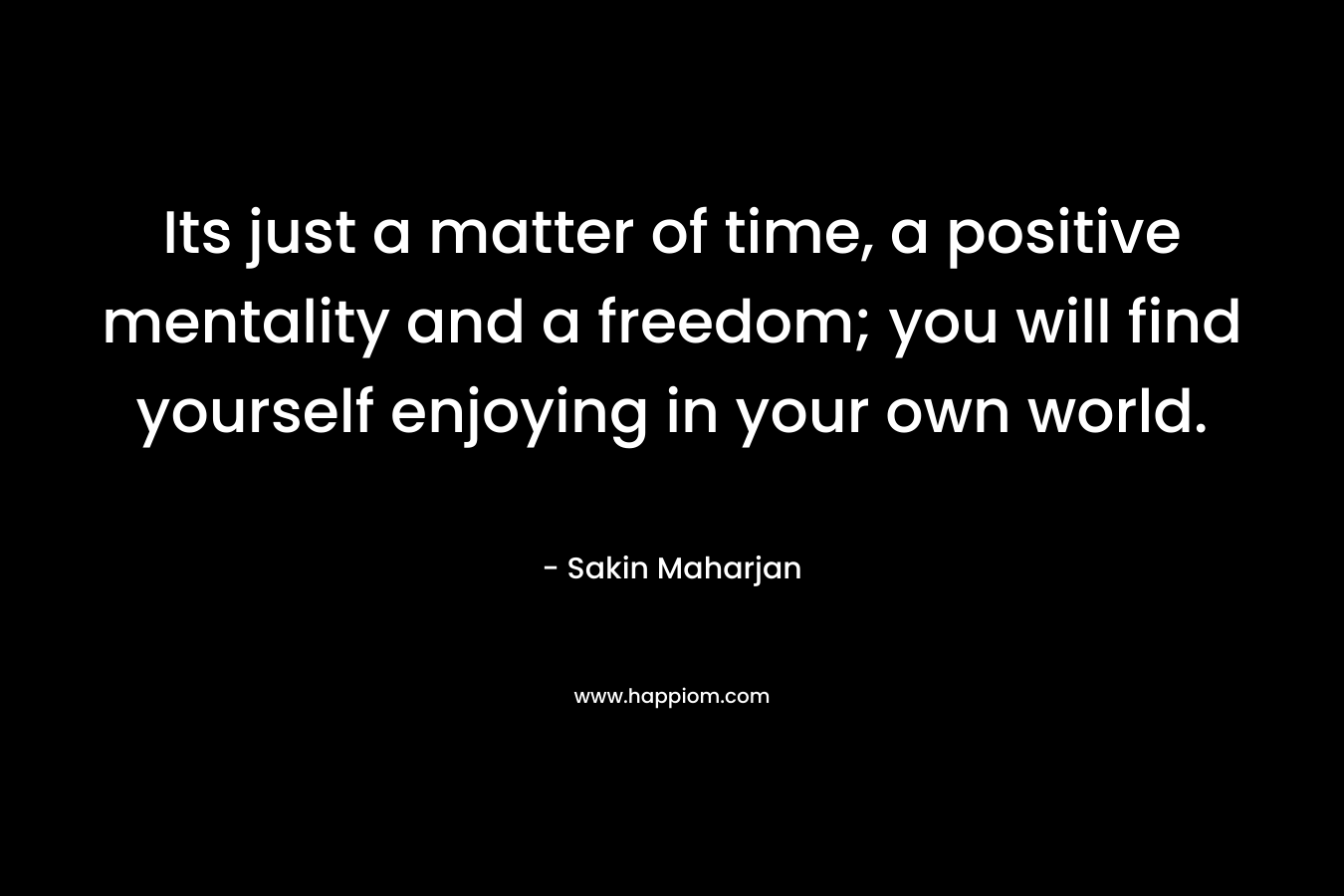 Its just a matter of time, a positive mentality and a freedom; you will find yourself enjoying in your own world.
