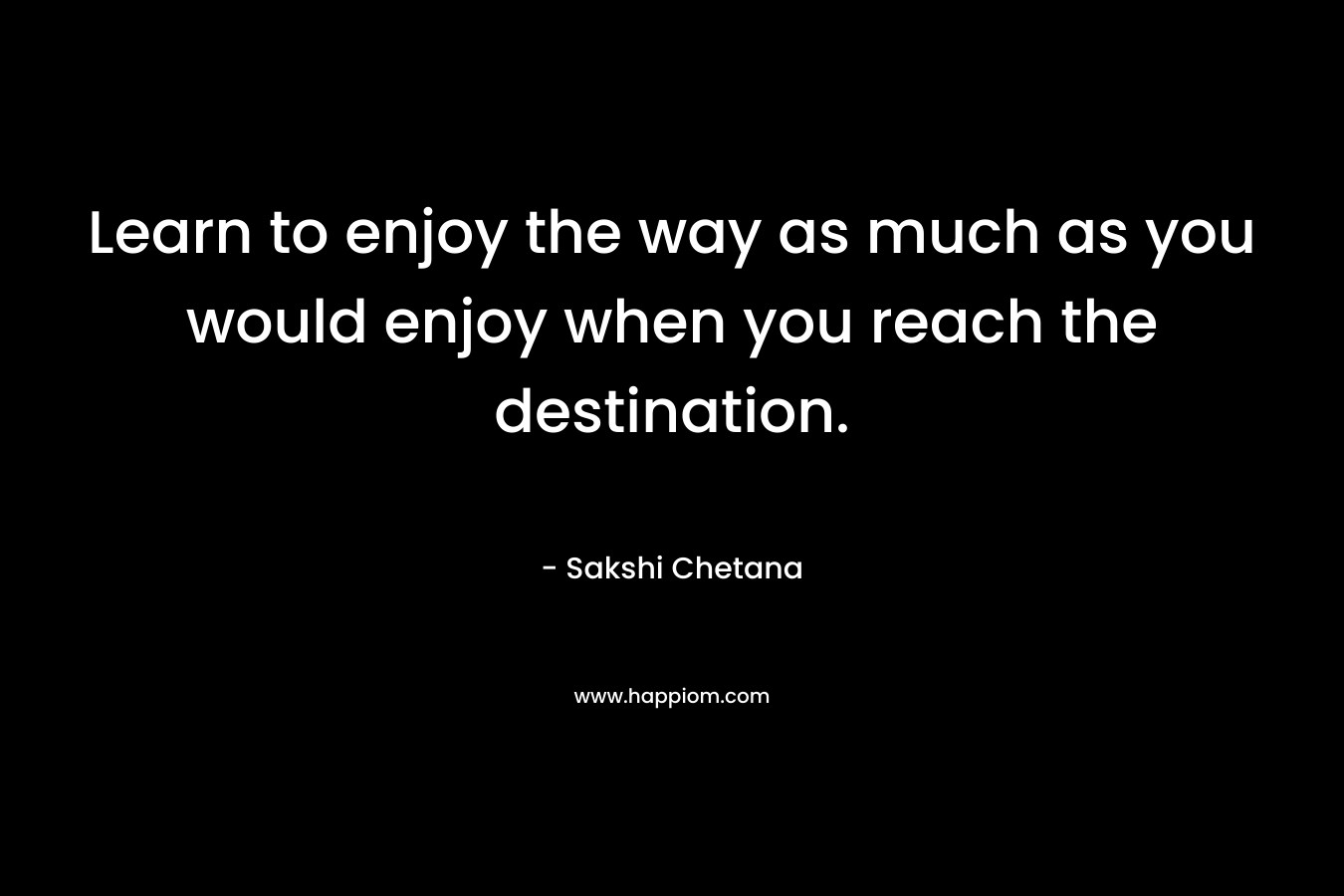 Learn to enjoy the way as much as you would enjoy when you reach the destination. – Sakshi Chetana
