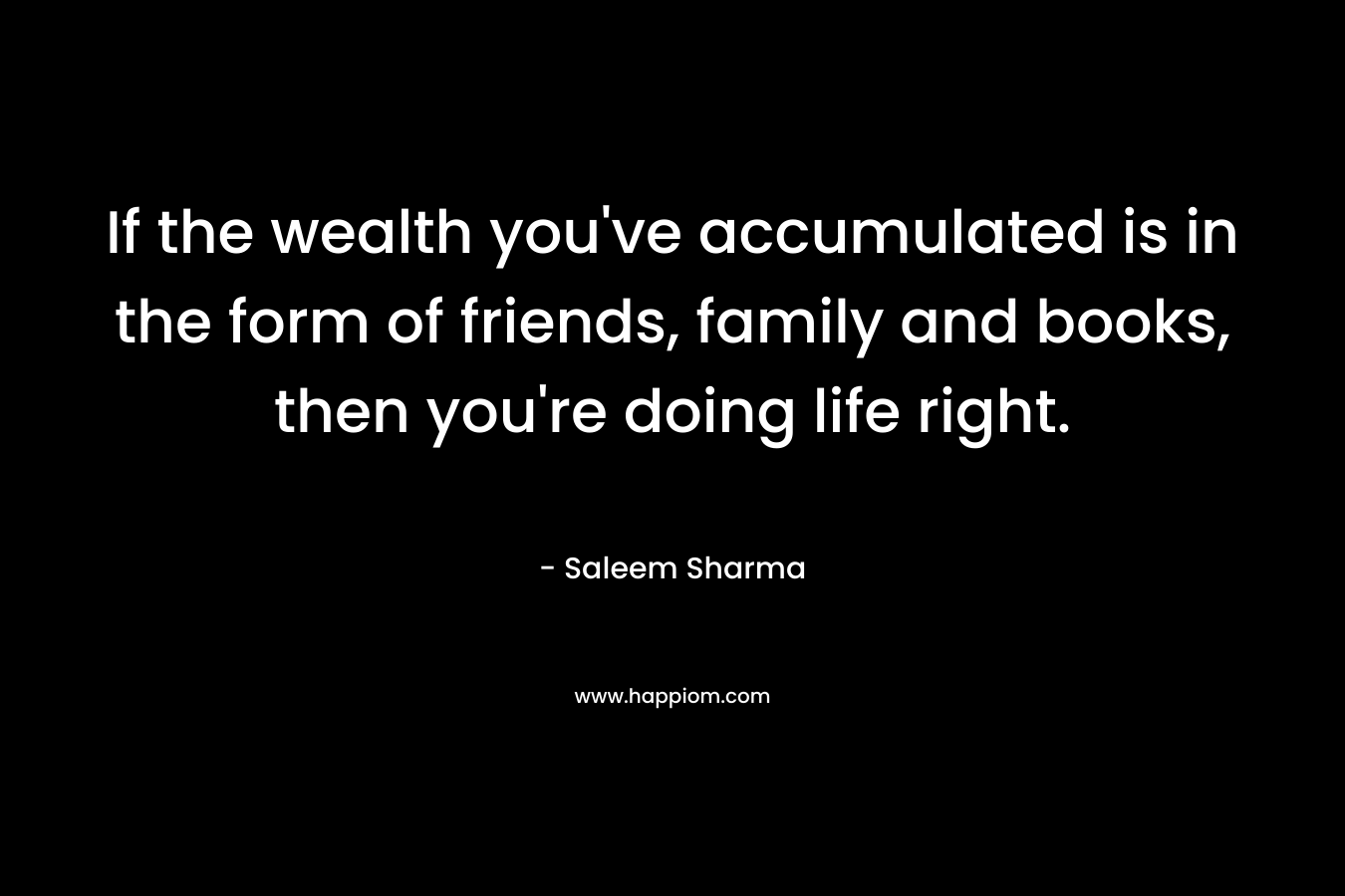If the wealth you’ve accumulated is in the form of friends, family and books, then you’re doing life right. – Saleem Sharma