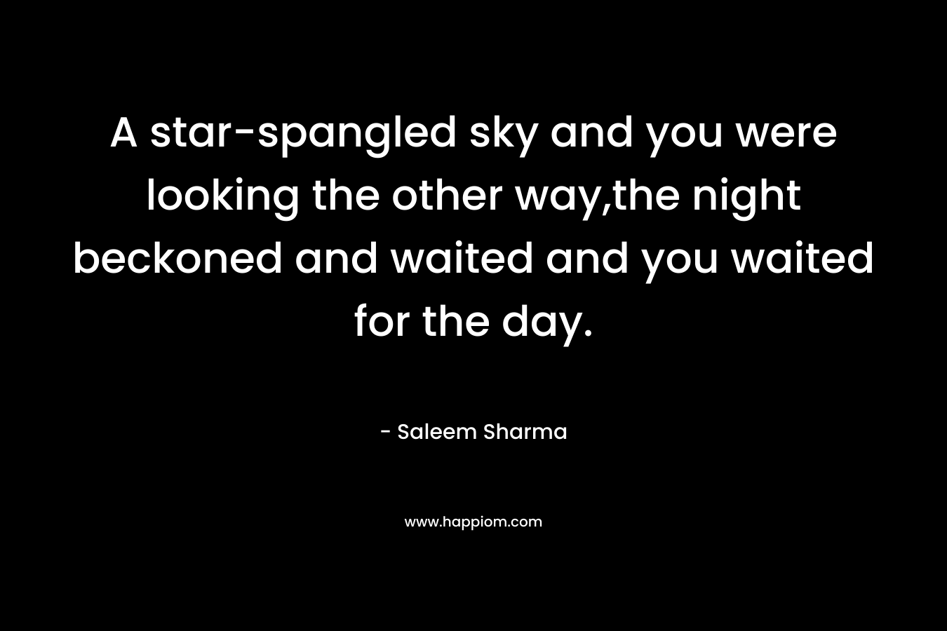 A star-spangled sky and you were looking the other way,the night beckoned and waited and you waited for the day. – Saleem Sharma