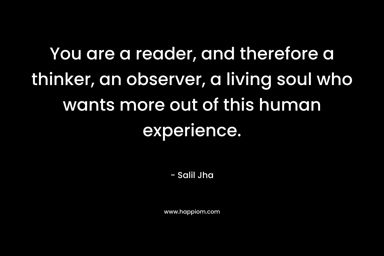 You are a reader, and therefore a thinker, an observer, a living soul who wants more out of this human experience. – Salil Jha