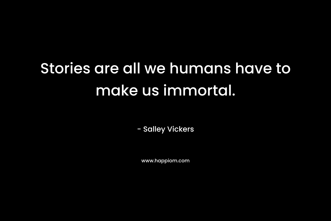 Stories are all we humans have to make us immortal. – Salley Vickers