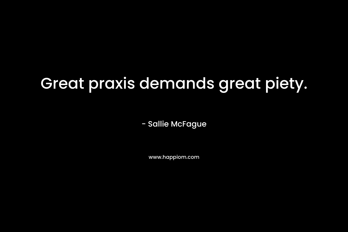 Great praxis demands great piety. – Sallie McFague