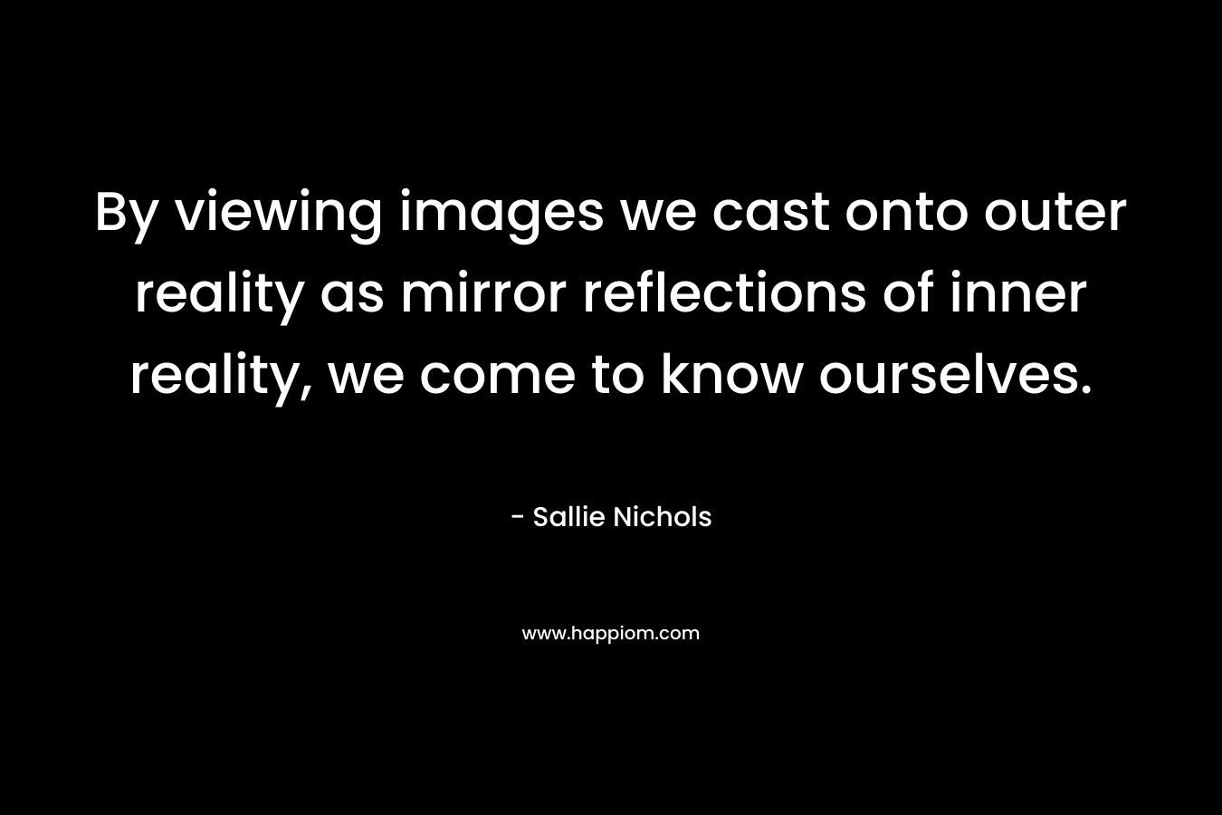 By viewing images we cast onto outer reality as mirror reflections of inner reality, we come to know ourselves.