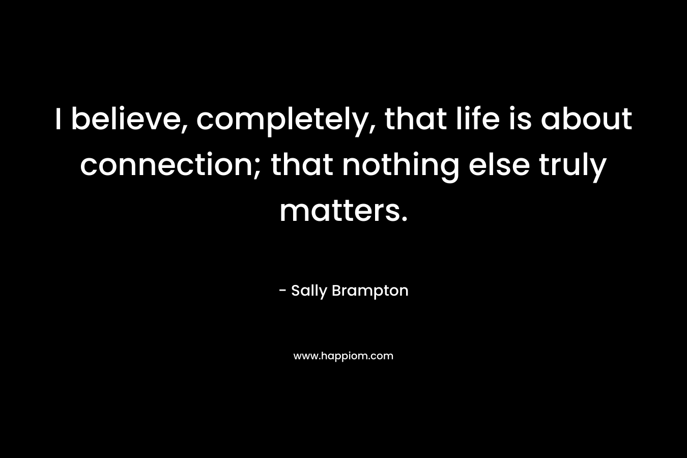 I believe, completely, that life is about connection; that nothing else truly matters.
