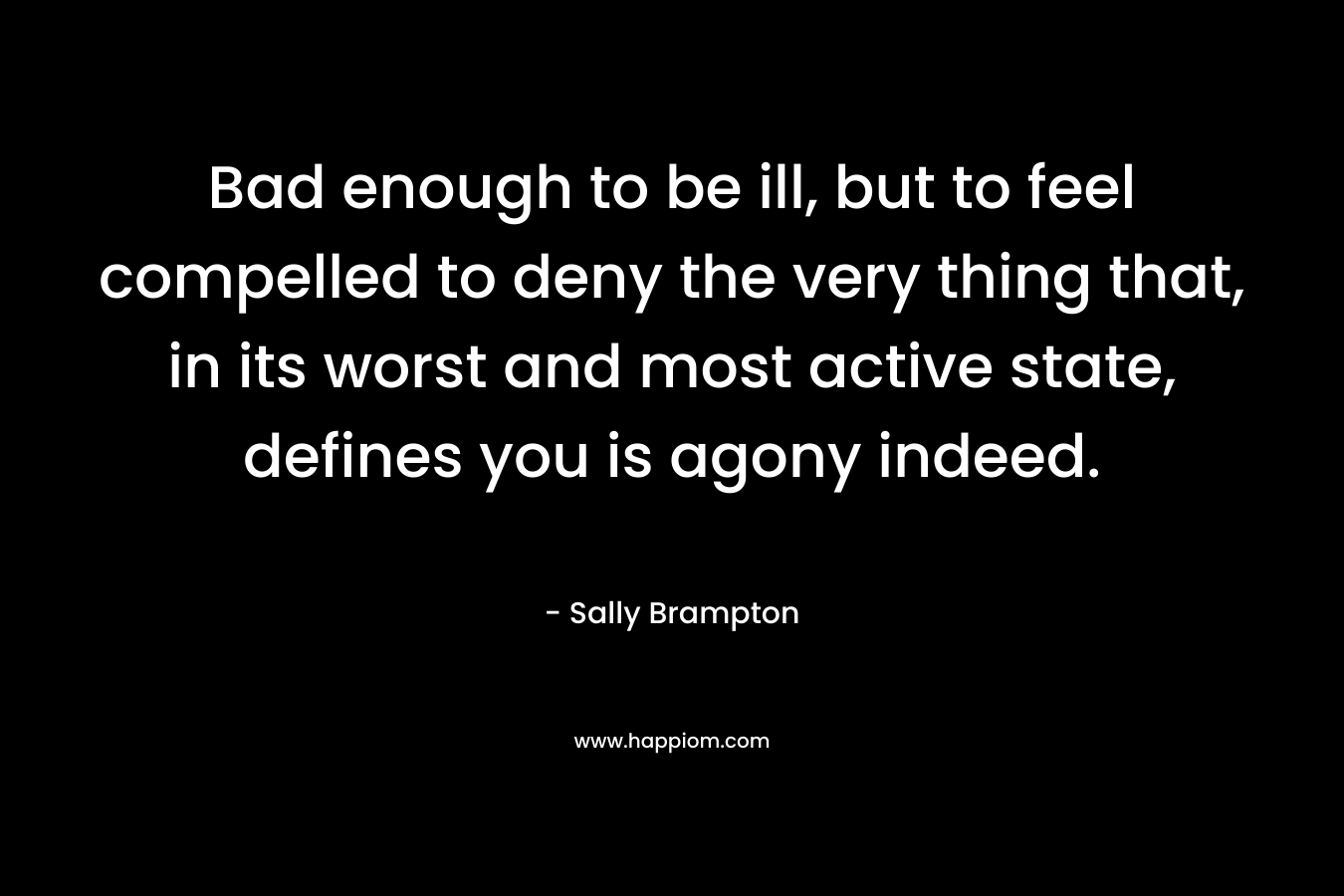Bad enough to be ill, but to feel compelled to deny the very thing that, in its worst and most active state, defines you is agony indeed. – Sally Brampton