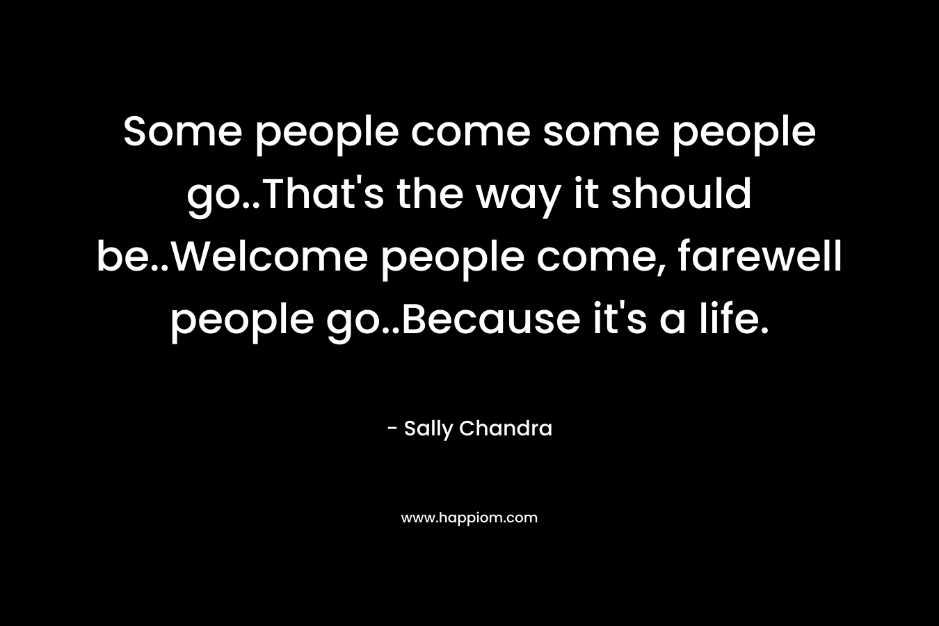 Some people come some people go..That's the way it should be..Welcome people come, farewell people go..Because it's a life.