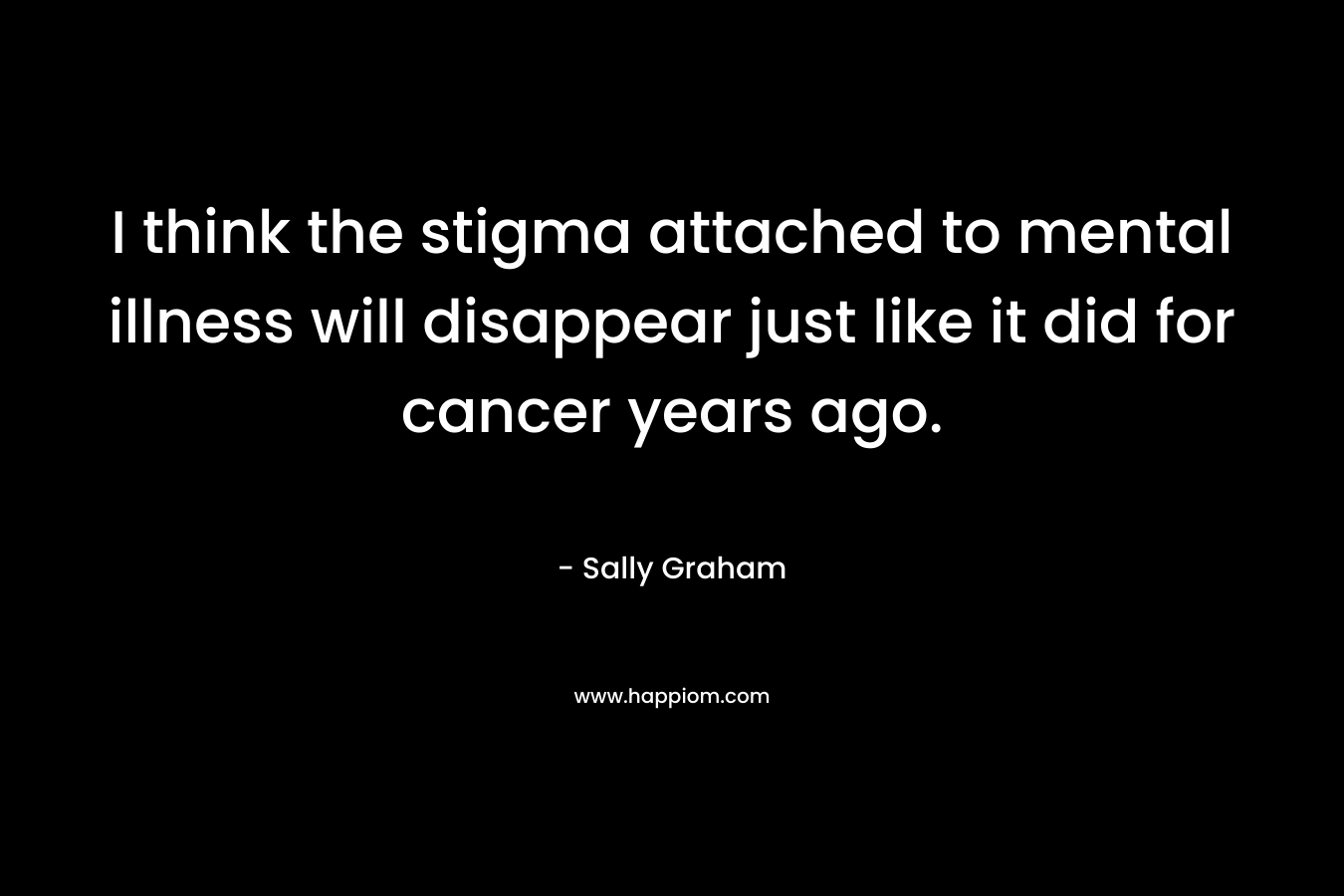 I think the stigma attached to mental illness will disappear just like it did for cancer years ago. – Sally  Graham