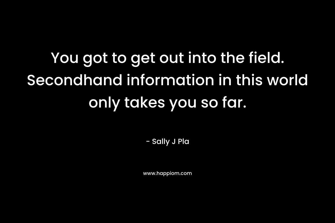 You got to get out into the field. Secondhand information in this world only takes you so far.