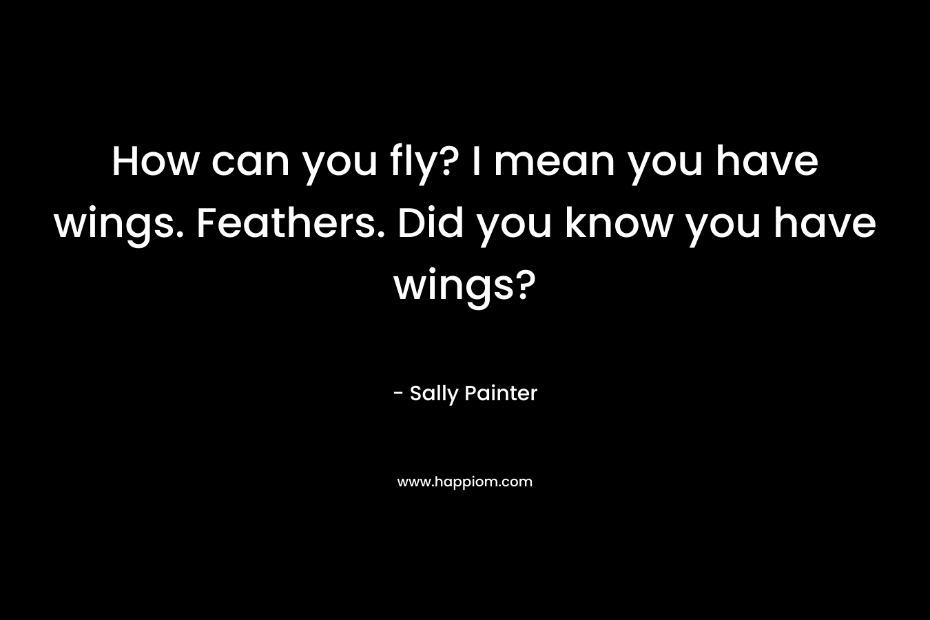 How can you fly? I mean you have wings. Feathers. Did you know you have wings?
