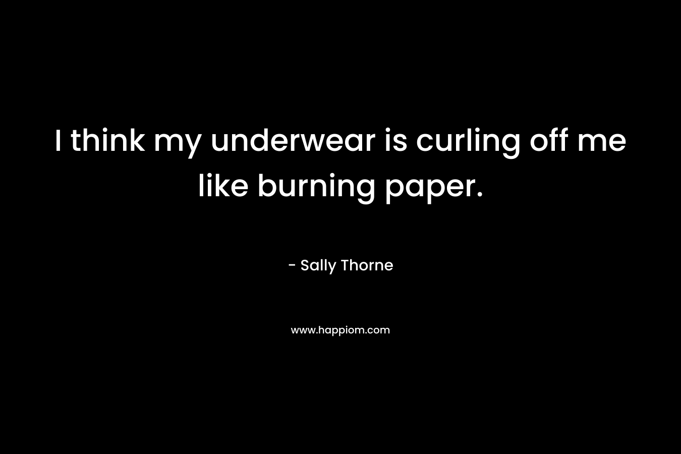 I think my underwear is curling off me like burning paper.